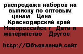 распродажа наборов на выписку по оптовым ценам › Цена ­ 600 - Краснодарский край, Новороссийск г. Дети и материнство » Другое   